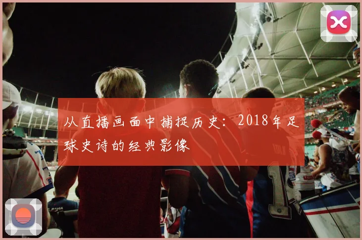 从直播画面中捕捉历史:2018年足球史诗的经典影像
