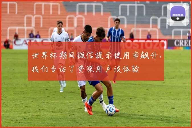 世界杯期间微信提示使用率飙升，我们专访了资深用户谈体验