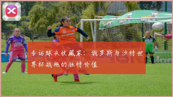 专访球衣收藏家:俄罗斯与沙特世界杯战袍的独特价值