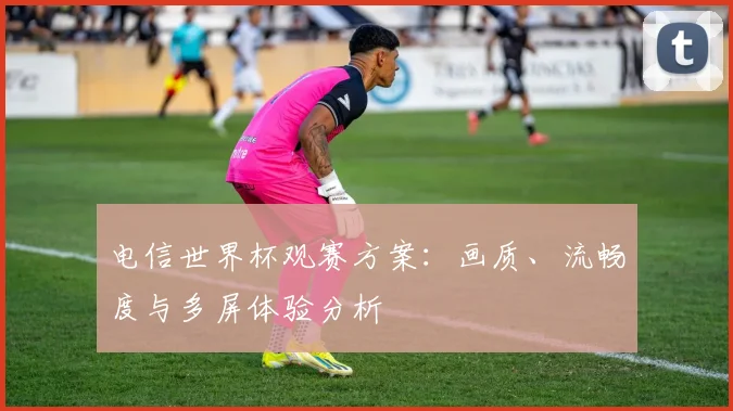 电信世界杯观赛方案：画质、流畅度与多屏体验分析