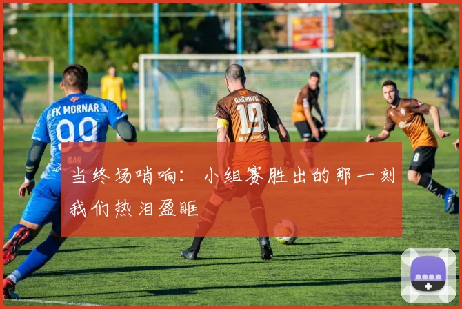 当终场哨响:小组赛胜出的那一刻我们热泪盈眶