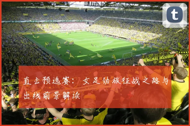 直击预选赛:女足劲旅征战之路与出线前景解读