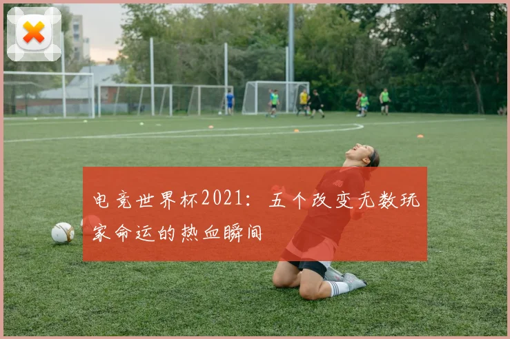电竞世界杯2021：五个改变无数玩家命运的热血瞬间