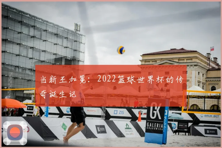 当新王加冕：2022篮球世界杯的传奇诞生记