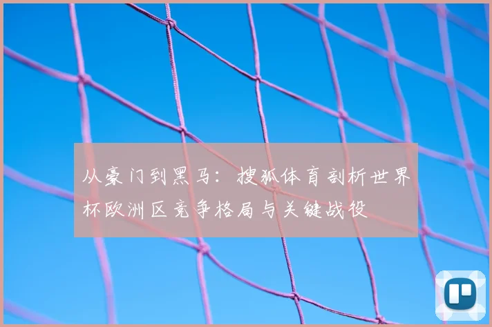从豪门到黑马：搜狐体育剖析世界杯欧洲区竞争格局与关键战役
