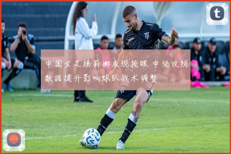 中国女足杨莉娜表现抢眼 中场攻防数据提升影响球队战术调整
