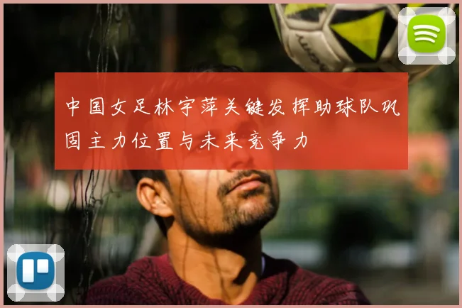 中国女足林宇萍关键发挥助球队巩固主力位置与未来竞争力